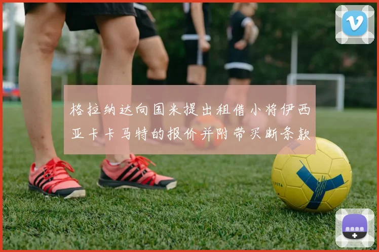 格拉纳达向国米提出租借小将伊西亚卡卡马特的报价并附带买断条款