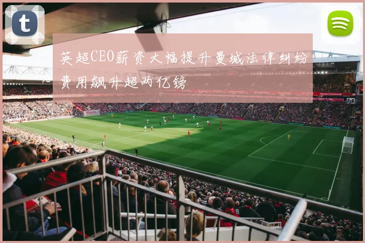 英超CEO薪资大幅提升曼城法律纠纷费用飙升超两亿镑