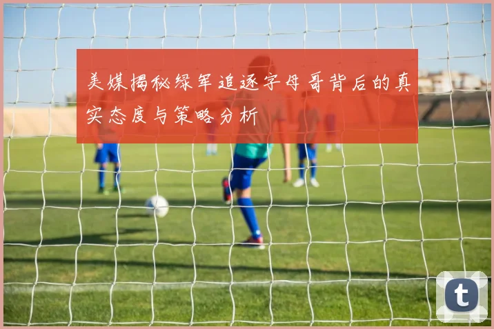 美媒揭秘绿军追逐字母哥背后的真实态度与策略分析