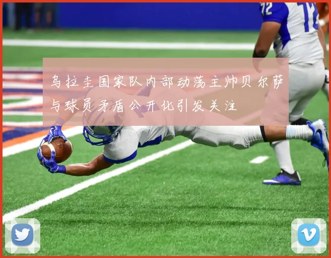 乌拉圭国家队内部动荡主帅贝尔萨与球员矛盾公开化引发关注