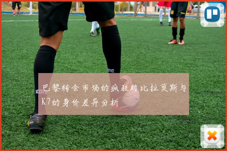 巴黎转会市场的疯狂对比拉莫斯与K7的身价差异分析