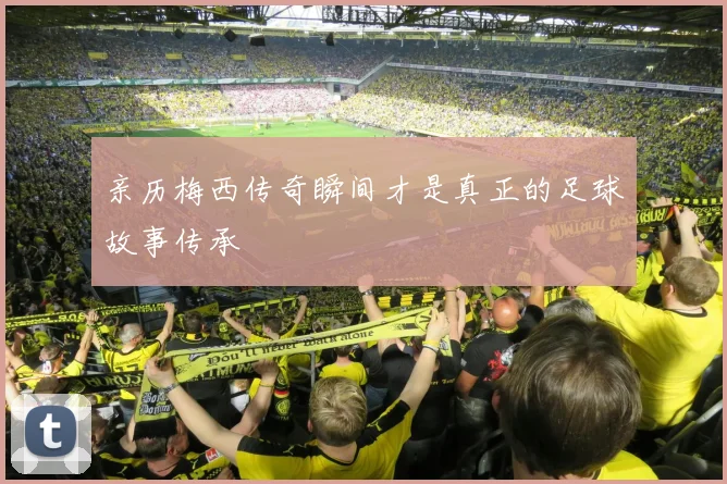 亲历梅西传奇瞬间才是真正的足球故事传承