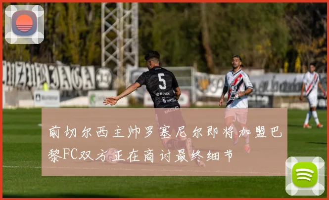 前切尔西主帅罗塞尼尔即将加盟巴黎FC双方正在商讨最终细节