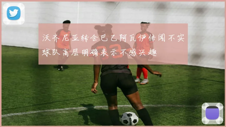 沃齐尼亚转会巴乙阿瓦伊传闻不实球队高层明确表示不感兴趣