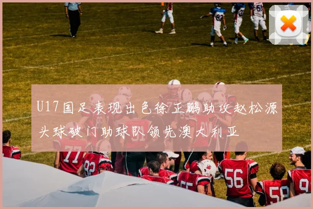 U17国足表现出色徐正鹏助攻赵松源头球破门助球队领先澳大利亚