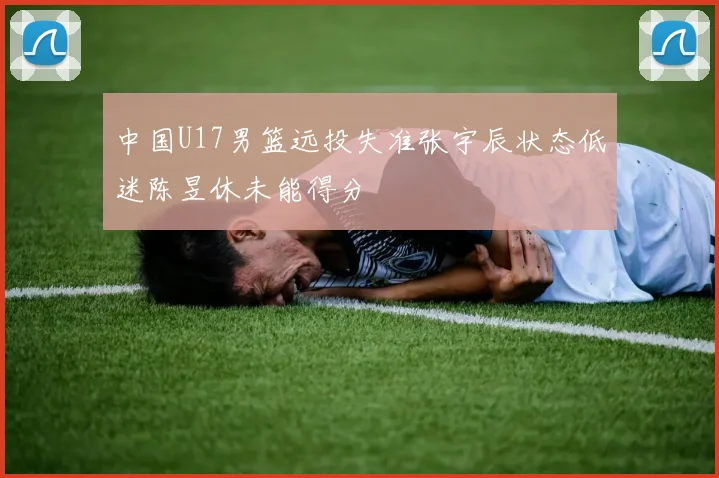 中国U17男篮远投失准张宇辰状态低迷陈昱休未能得分
